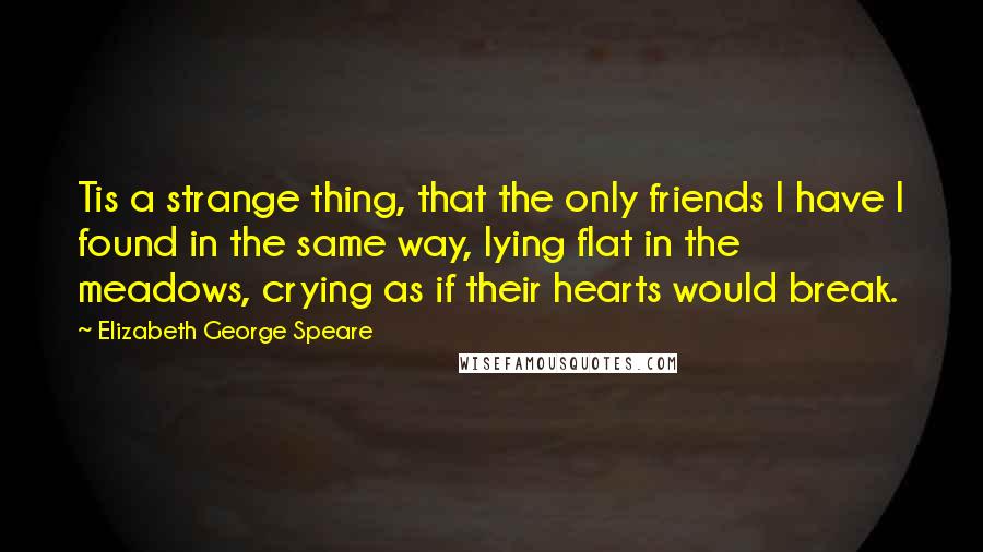 Elizabeth George Speare Quotes: Tis a strange thing, that the only friends I have I found in the same way, lying flat in the meadows, crying as if their hearts would break.