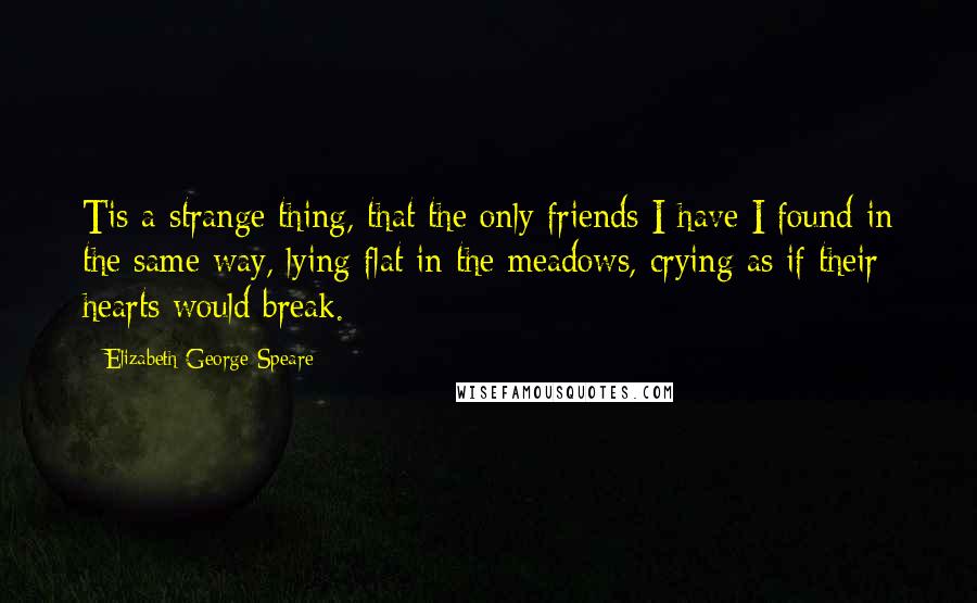 Elizabeth George Speare Quotes: Tis a strange thing, that the only friends I have I found in the same way, lying flat in the meadows, crying as if their hearts would break.