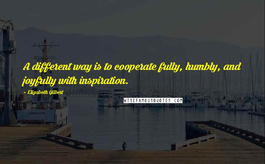 Elizabeth Gilbert Quotes: A different way is to cooperate fully, humbly, and joyfully with inspiration.