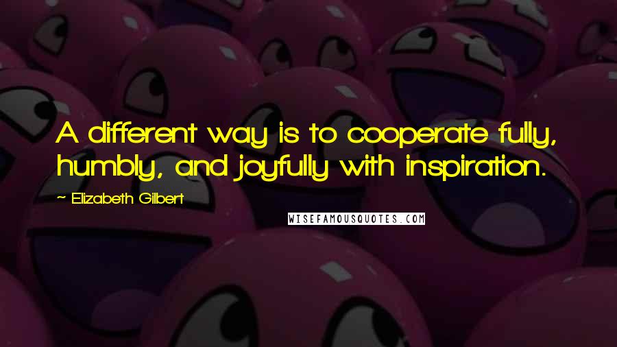 Elizabeth Gilbert Quotes: A different way is to cooperate fully, humbly, and joyfully with inspiration.