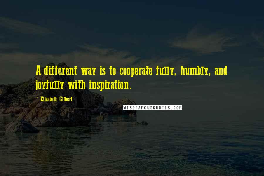 Elizabeth Gilbert Quotes: A different way is to cooperate fully, humbly, and joyfully with inspiration.