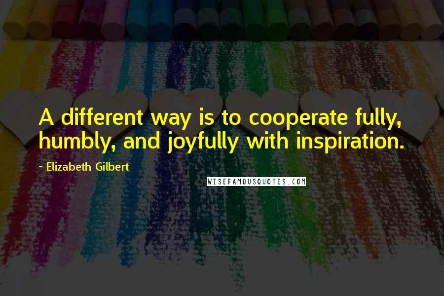 Elizabeth Gilbert Quotes: A different way is to cooperate fully, humbly, and joyfully with inspiration.