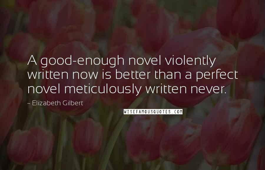 Elizabeth Gilbert Quotes: A good-enough novel violently written now is better than a perfect novel meticulously written never.