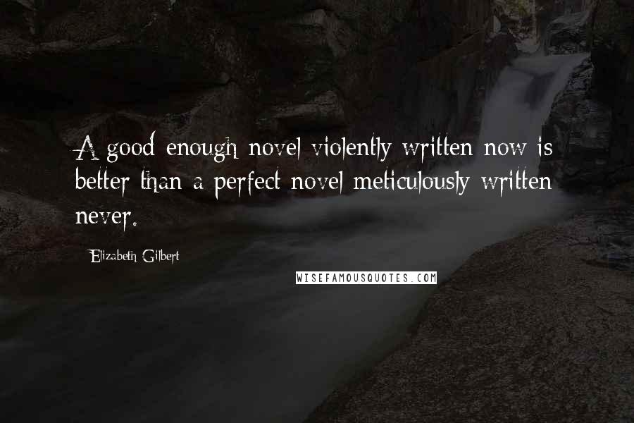 Elizabeth Gilbert Quotes: A good-enough novel violently written now is better than a perfect novel meticulously written never.