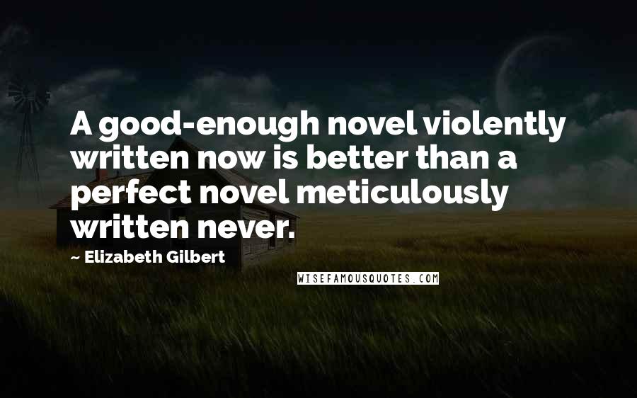 Elizabeth Gilbert Quotes: A good-enough novel violently written now is better than a perfect novel meticulously written never.