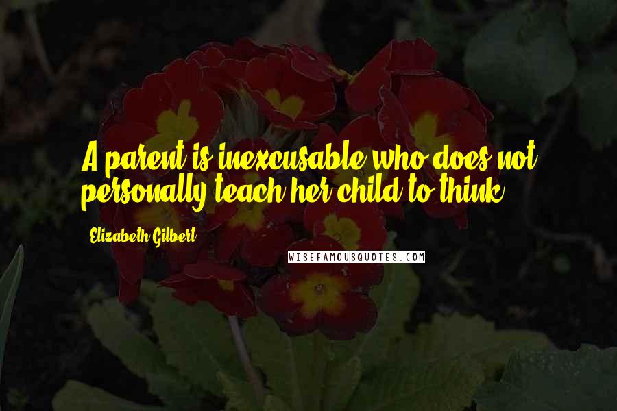 Elizabeth Gilbert Quotes: A parent is inexcusable who does not personally teach her child to think.