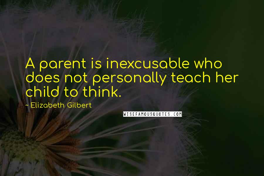 Elizabeth Gilbert Quotes: A parent is inexcusable who does not personally teach her child to think.