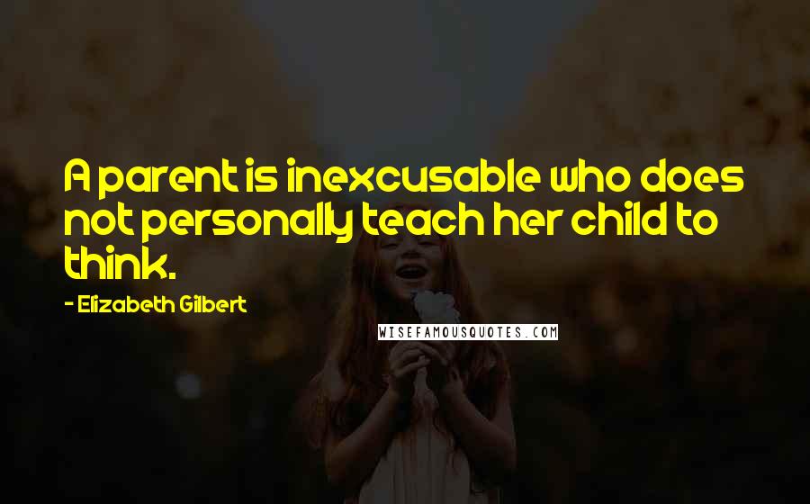 Elizabeth Gilbert Quotes: A parent is inexcusable who does not personally teach her child to think.