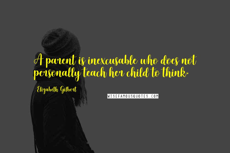 Elizabeth Gilbert Quotes: A parent is inexcusable who does not personally teach her child to think.