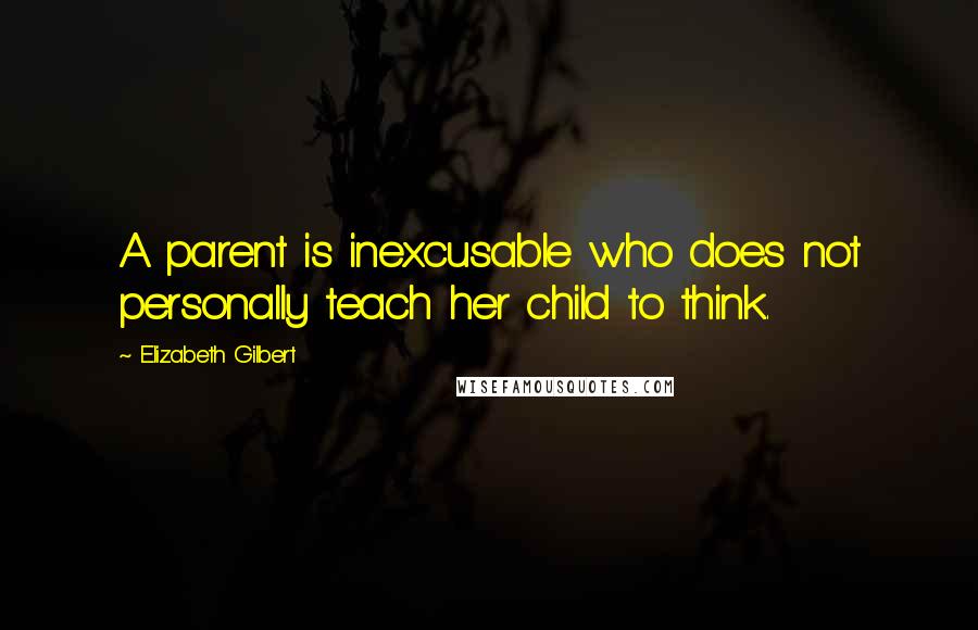 Elizabeth Gilbert Quotes: A parent is inexcusable who does not personally teach her child to think.
