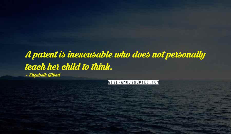 Elizabeth Gilbert Quotes: A parent is inexcusable who does not personally teach her child to think.