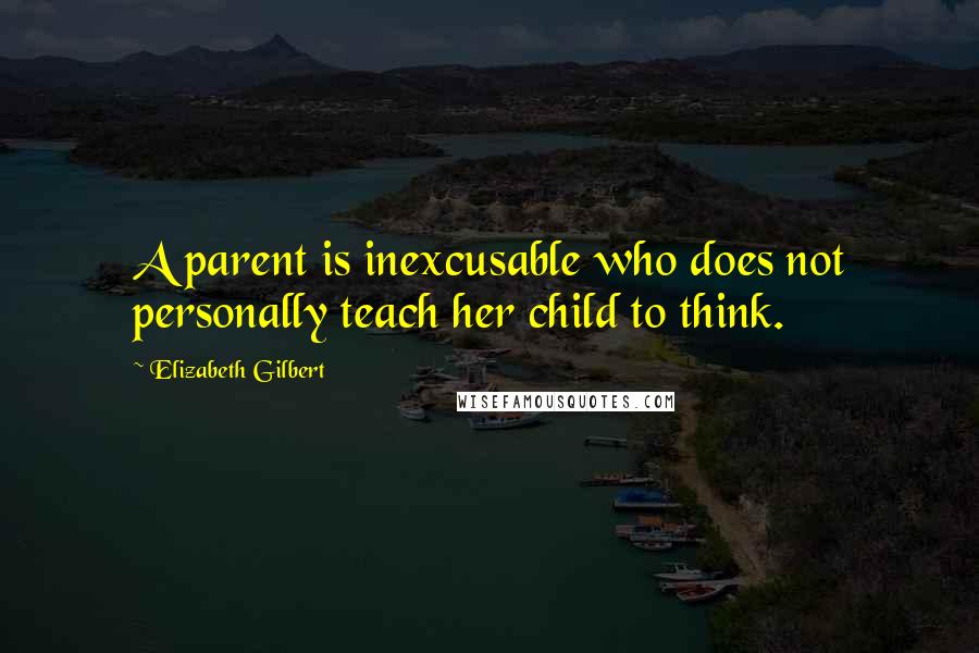 Elizabeth Gilbert Quotes: A parent is inexcusable who does not personally teach her child to think.