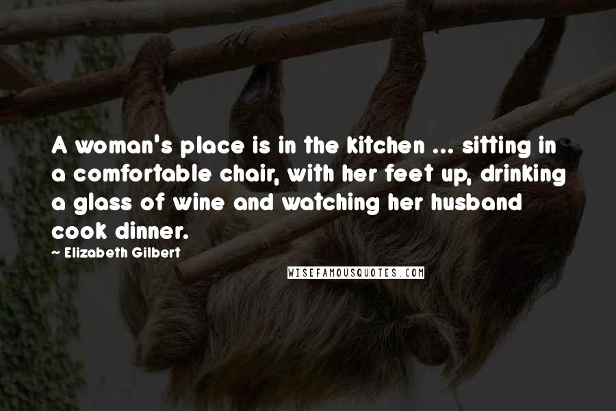 Elizabeth Gilbert Quotes: A woman's place is in the kitchen ... sitting in a comfortable chair, with her feet up, drinking a glass of wine and watching her husband cook dinner.