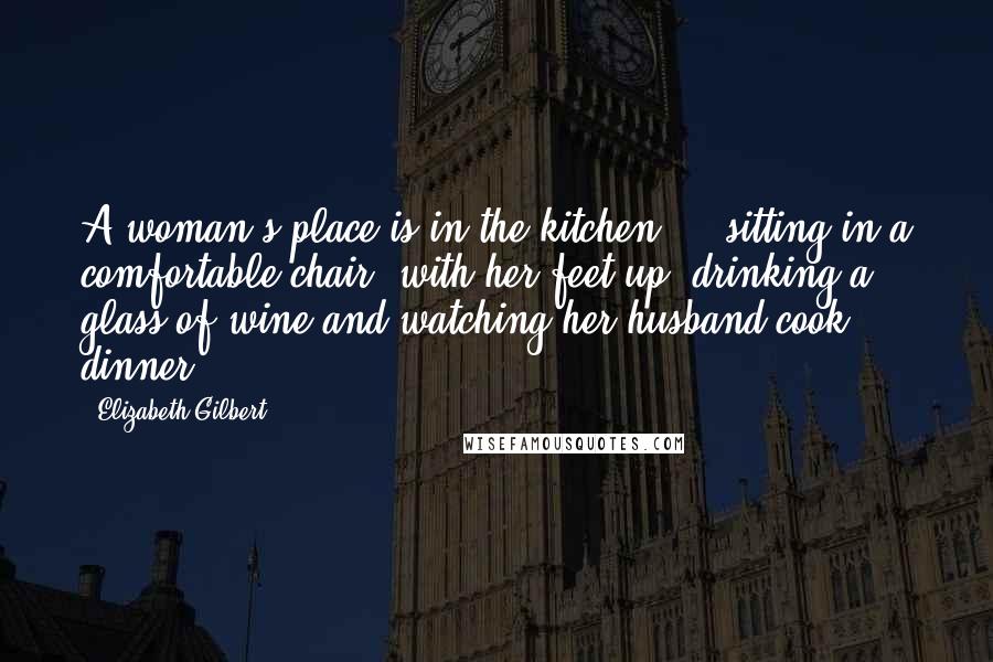 Elizabeth Gilbert Quotes: A woman's place is in the kitchen ... sitting in a comfortable chair, with her feet up, drinking a glass of wine and watching her husband cook dinner.