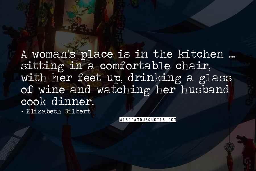 Elizabeth Gilbert Quotes: A woman's place is in the kitchen ... sitting in a comfortable chair, with her feet up, drinking a glass of wine and watching her husband cook dinner.