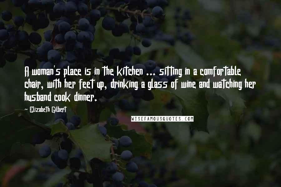 Elizabeth Gilbert Quotes: A woman's place is in the kitchen ... sitting in a comfortable chair, with her feet up, drinking a glass of wine and watching her husband cook dinner.