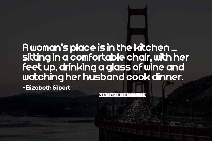 Elizabeth Gilbert Quotes: A woman's place is in the kitchen ... sitting in a comfortable chair, with her feet up, drinking a glass of wine and watching her husband cook dinner.