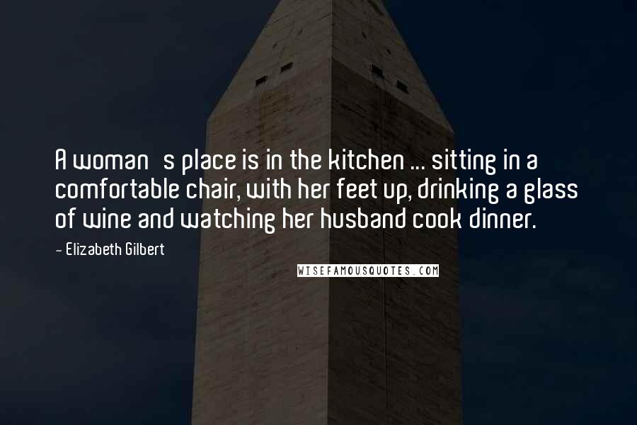 Elizabeth Gilbert Quotes: A woman's place is in the kitchen ... sitting in a comfortable chair, with her feet up, drinking a glass of wine and watching her husband cook dinner.