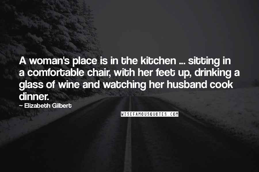 Elizabeth Gilbert Quotes: A woman's place is in the kitchen ... sitting in a comfortable chair, with her feet up, drinking a glass of wine and watching her husband cook dinner.