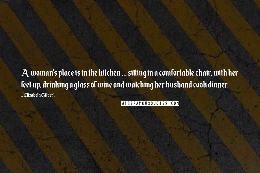 Elizabeth Gilbert Quotes: A woman's place is in the kitchen ... sitting in a comfortable chair, with her feet up, drinking a glass of wine and watching her husband cook dinner.