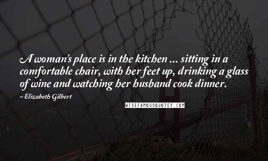 Elizabeth Gilbert Quotes: A woman's place is in the kitchen ... sitting in a comfortable chair, with her feet up, drinking a glass of wine and watching her husband cook dinner.