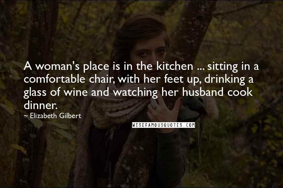 Elizabeth Gilbert Quotes: A woman's place is in the kitchen ... sitting in a comfortable chair, with her feet up, drinking a glass of wine and watching her husband cook dinner.