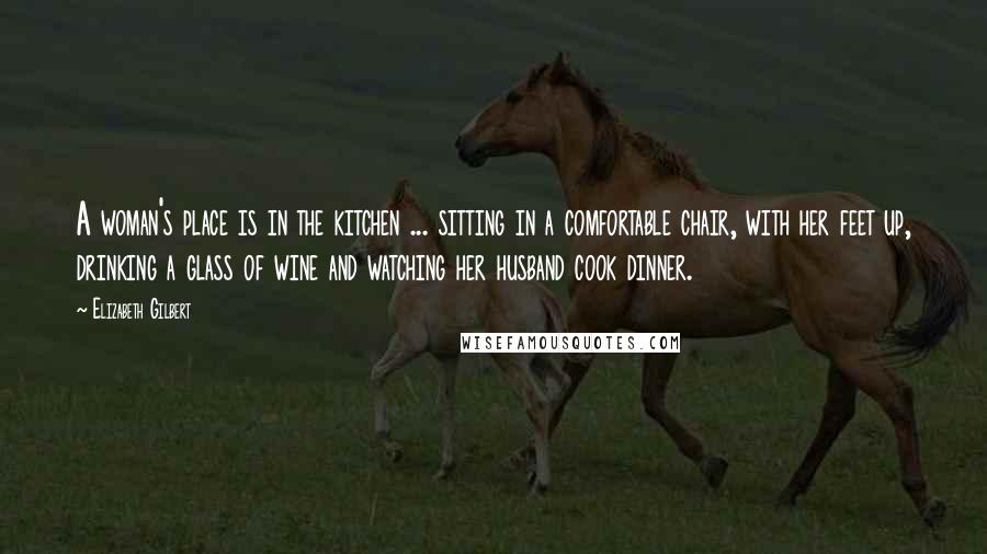 Elizabeth Gilbert Quotes: A woman's place is in the kitchen ... sitting in a comfortable chair, with her feet up, drinking a glass of wine and watching her husband cook dinner.