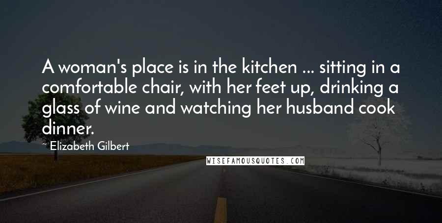 Elizabeth Gilbert Quotes: A woman's place is in the kitchen ... sitting in a comfortable chair, with her feet up, drinking a glass of wine and watching her husband cook dinner.