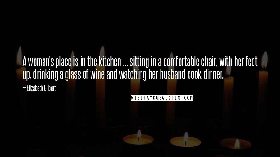 Elizabeth Gilbert Quotes: A woman's place is in the kitchen ... sitting in a comfortable chair, with her feet up, drinking a glass of wine and watching her husband cook dinner.