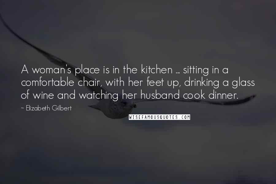 Elizabeth Gilbert Quotes: A woman's place is in the kitchen ... sitting in a comfortable chair, with her feet up, drinking a glass of wine and watching her husband cook dinner.