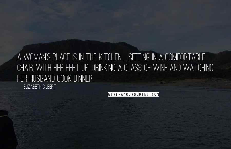 Elizabeth Gilbert Quotes: A woman's place is in the kitchen ... sitting in a comfortable chair, with her feet up, drinking a glass of wine and watching her husband cook dinner.