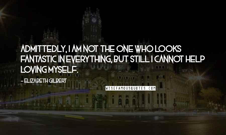 Elizabeth Gilbert Quotes: Admittedly, I am not the one who looks fantastic in everything, but still I cannot help loving myself.