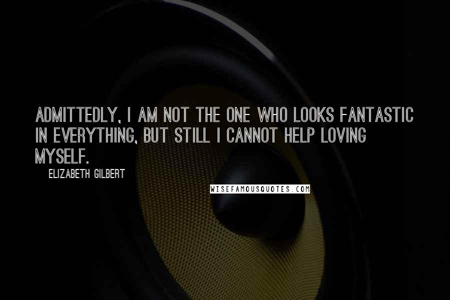 Elizabeth Gilbert Quotes: Admittedly, I am not the one who looks fantastic in everything, but still I cannot help loving myself.