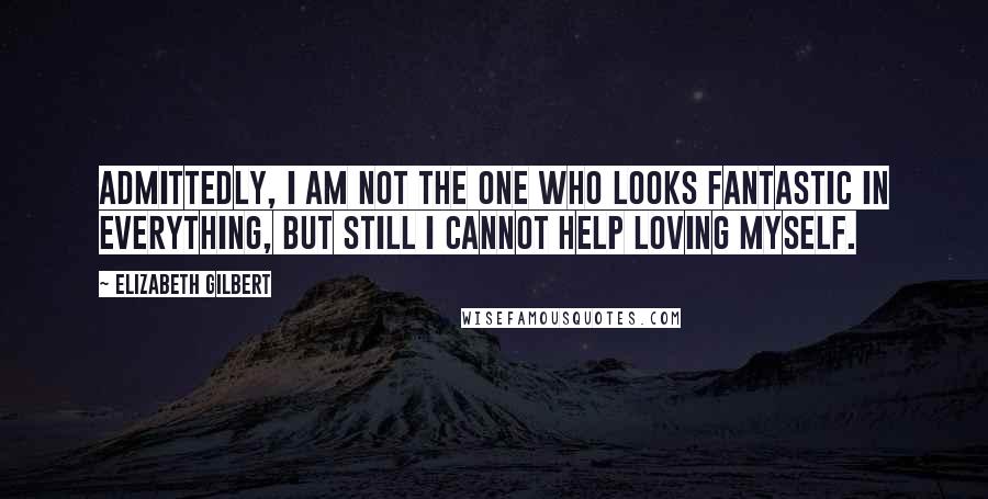 Elizabeth Gilbert Quotes: Admittedly, I am not the one who looks fantastic in everything, but still I cannot help loving myself.