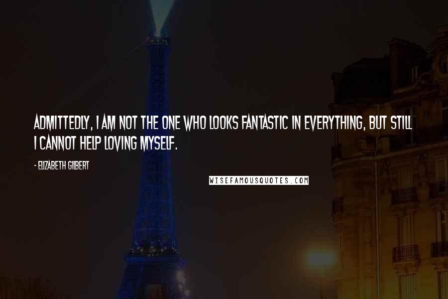 Elizabeth Gilbert Quotes: Admittedly, I am not the one who looks fantastic in everything, but still I cannot help loving myself.