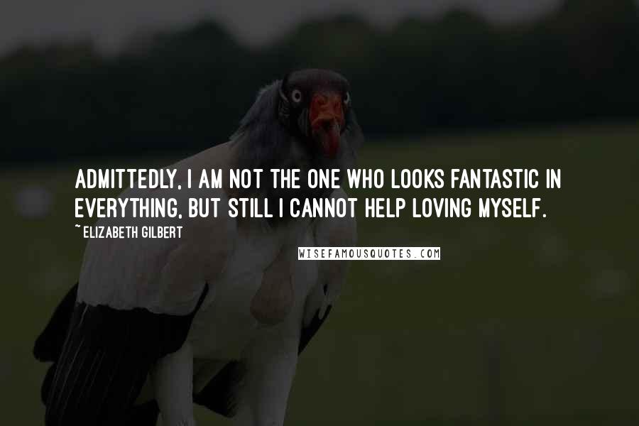 Elizabeth Gilbert Quotes: Admittedly, I am not the one who looks fantastic in everything, but still I cannot help loving myself.