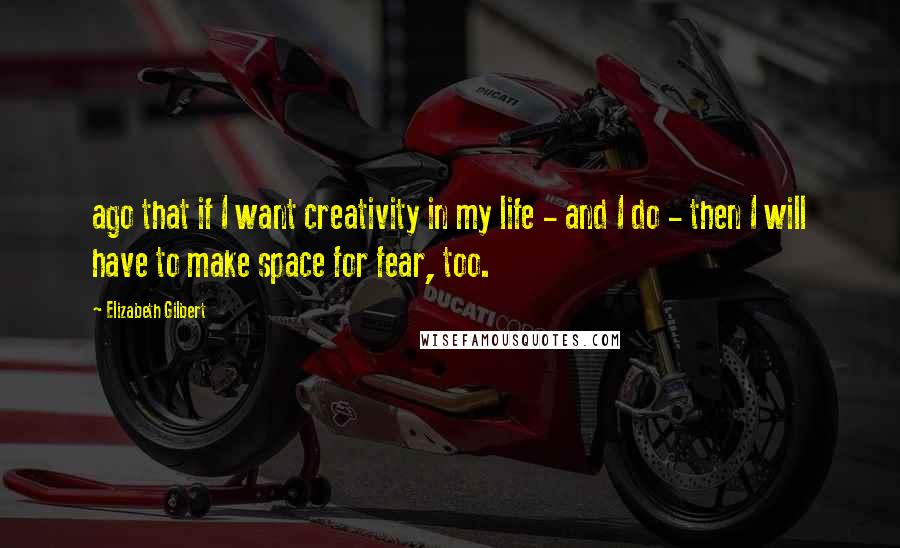 Elizabeth Gilbert Quotes: ago that if I want creativity in my life - and I do - then I will have to make space for fear, too.