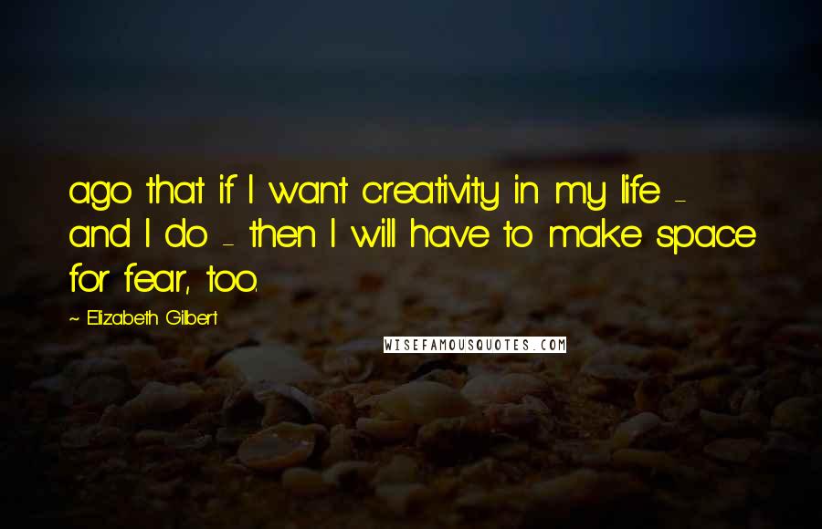 Elizabeth Gilbert Quotes: ago that if I want creativity in my life - and I do - then I will have to make space for fear, too.