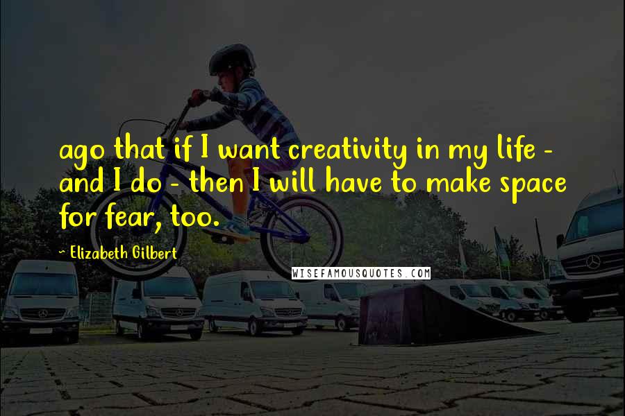 Elizabeth Gilbert Quotes: ago that if I want creativity in my life - and I do - then I will have to make space for fear, too.