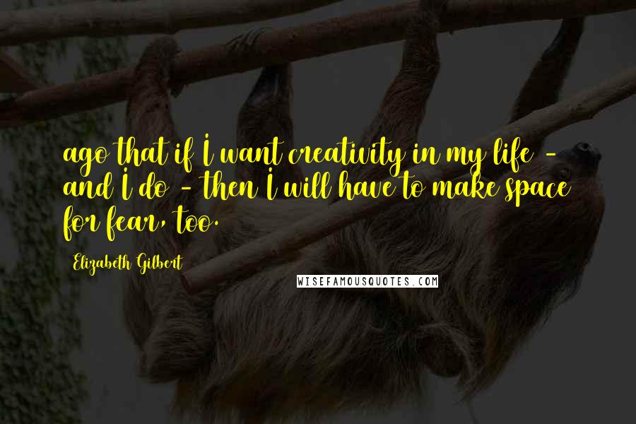 Elizabeth Gilbert Quotes: ago that if I want creativity in my life - and I do - then I will have to make space for fear, too.