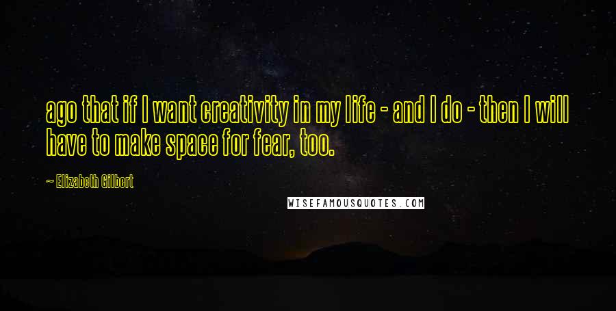 Elizabeth Gilbert Quotes: ago that if I want creativity in my life - and I do - then I will have to make space for fear, too.