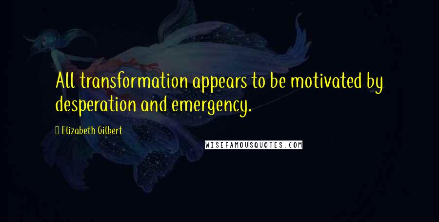 Elizabeth Gilbert Quotes: All transformation appears to be motivated by desperation and emergency.