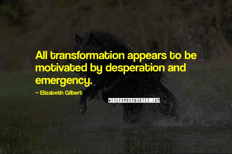 Elizabeth Gilbert Quotes: All transformation appears to be motivated by desperation and emergency.