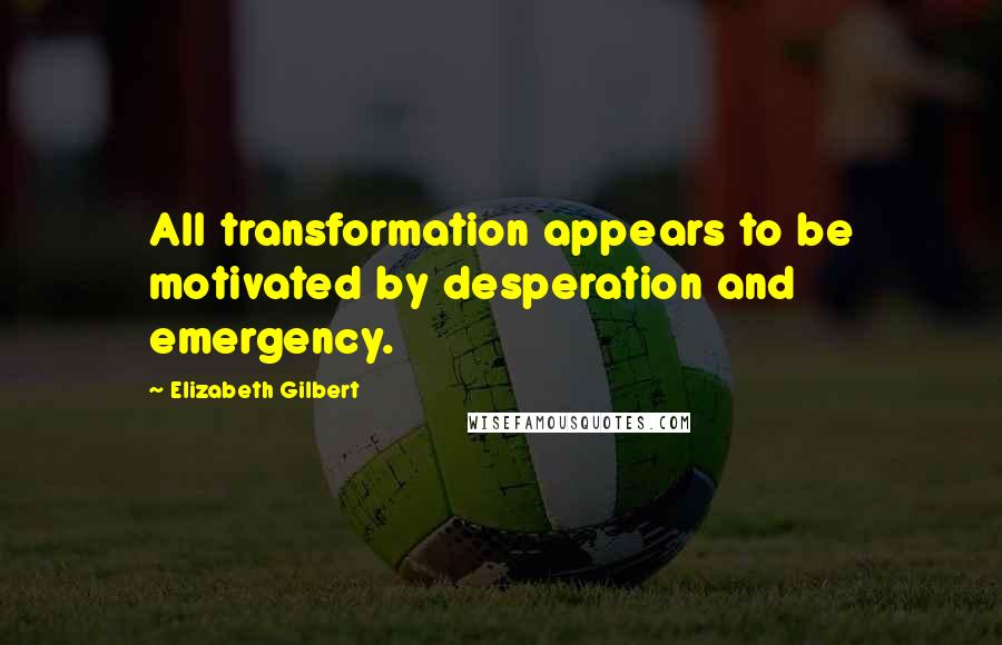 Elizabeth Gilbert Quotes: All transformation appears to be motivated by desperation and emergency.