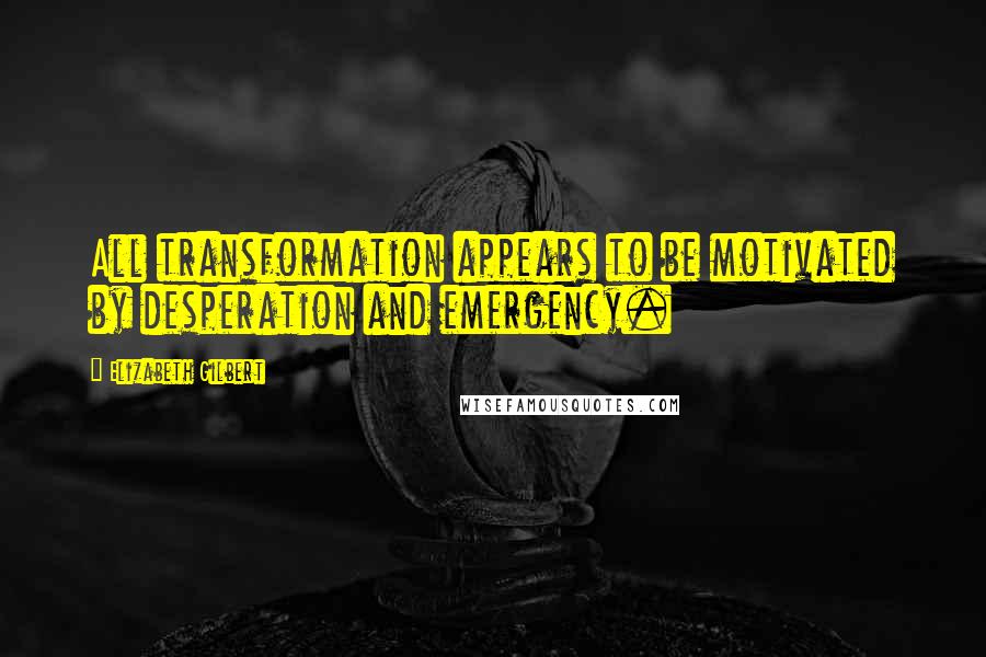 Elizabeth Gilbert Quotes: All transformation appears to be motivated by desperation and emergency.