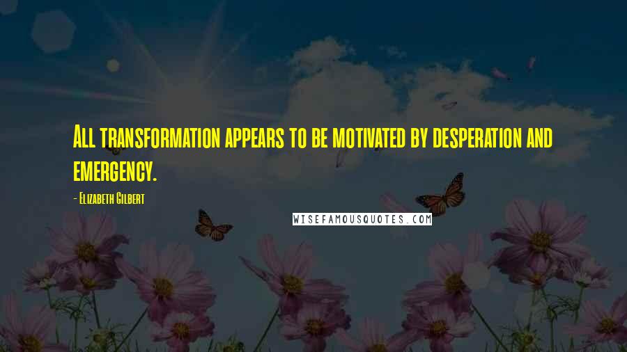 Elizabeth Gilbert Quotes: All transformation appears to be motivated by desperation and emergency.