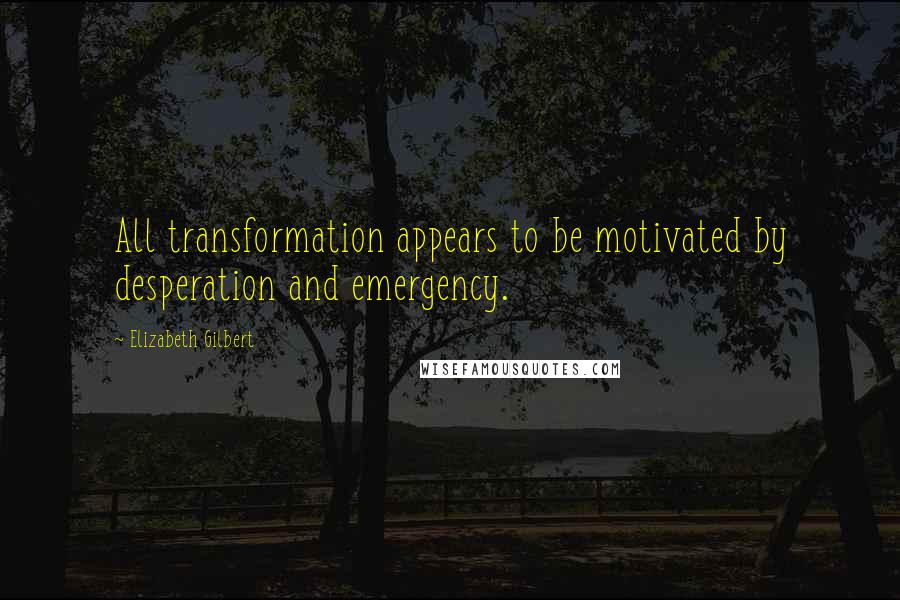 Elizabeth Gilbert Quotes: All transformation appears to be motivated by desperation and emergency.