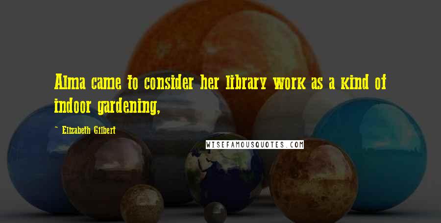 Elizabeth Gilbert Quotes: Alma came to consider her library work as a kind of indoor gardening,