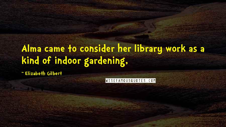 Elizabeth Gilbert Quotes: Alma came to consider her library work as a kind of indoor gardening,