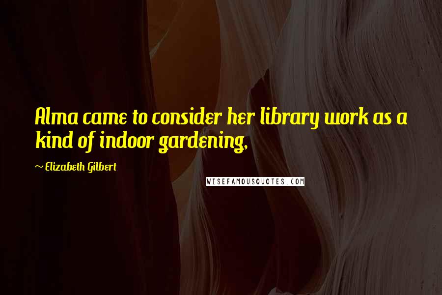 Elizabeth Gilbert Quotes: Alma came to consider her library work as a kind of indoor gardening,